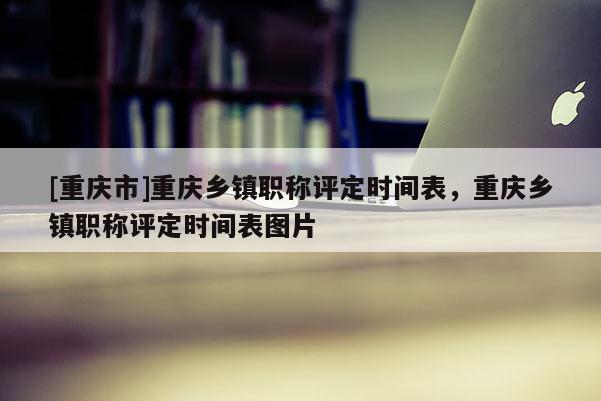 [重慶市]重慶鄉(xiāng)鎮(zhèn)職稱評定時間表，重慶鄉(xiāng)鎮(zhèn)職稱評定時間表圖片