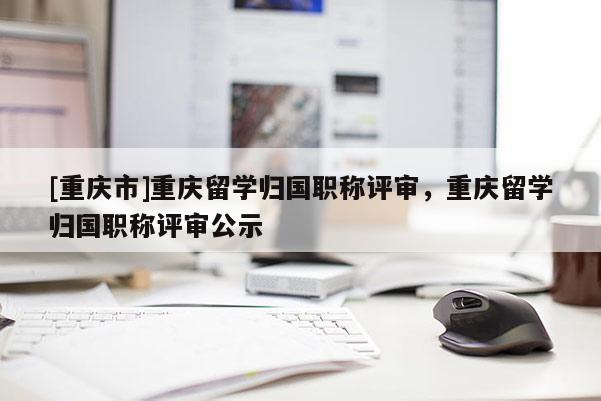 [重慶市]重慶留學(xué)歸國(guó)職稱評(píng)審，重慶留學(xué)歸國(guó)職稱評(píng)審公示
