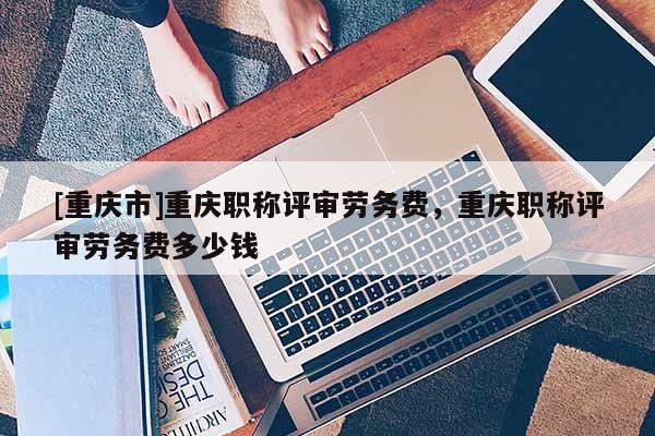 [重慶市]重慶職稱評(píng)審勞務(wù)費(fèi)，重慶職稱評(píng)審勞務(wù)費(fèi)多少錢