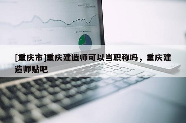 [重慶市]重慶建造師可以當(dāng)職稱(chēng)嗎，重慶建造師貼吧
