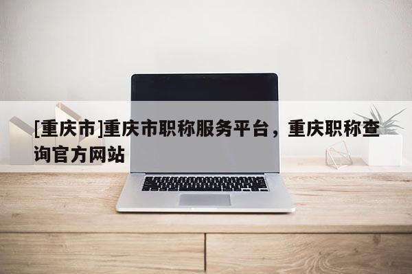 [重慶市]重慶市職稱服務(wù)平臺(tái)，重慶職稱查詢官方網(wǎng)站