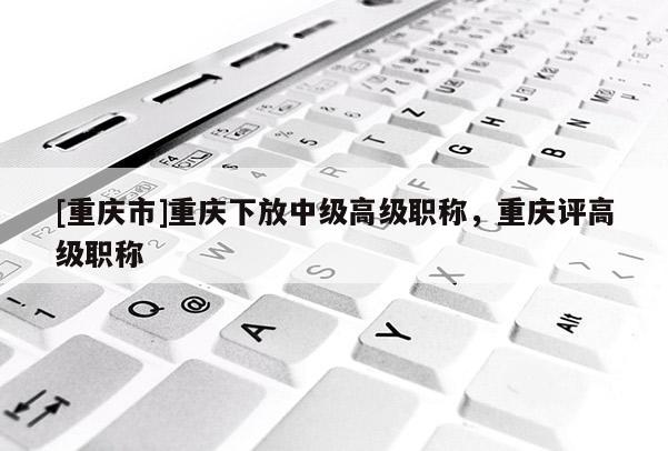 [重慶市]重慶下放中級(jí)高級(jí)職稱(chēng)，重慶評(píng)高級(jí)職稱(chēng)