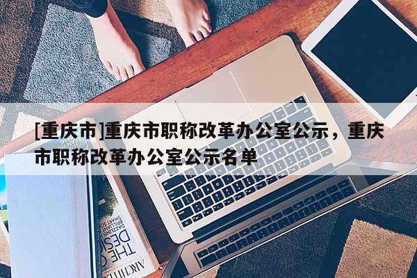 [重慶市]重慶市職稱改革辦公室公示，重慶市職稱改革辦公室公示名單