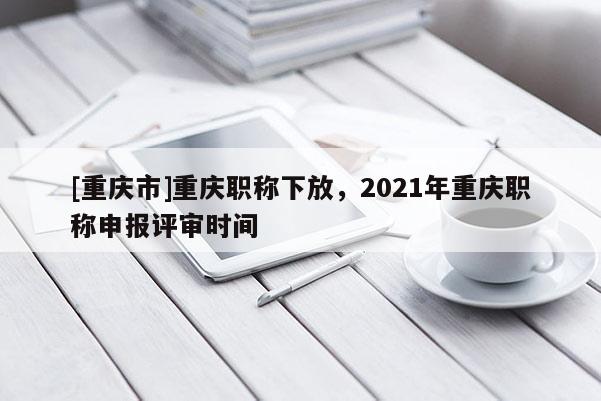 [重慶市]重慶職稱下放，2021年重慶職稱申報(bào)評(píng)審時(shí)間