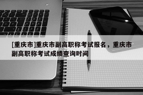 [重慶市]重慶市副高職稱(chēng)考試報(bào)名，重慶市副高職稱(chēng)考試成績(jī)查詢(xún)時(shí)間