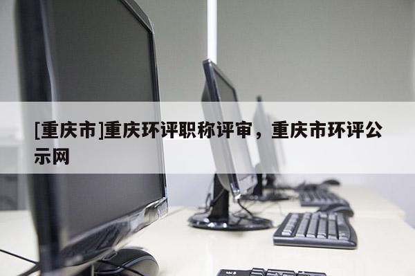 [重慶市]重慶環(huán)評職稱評審，重慶市環(huán)評公示網(wǎng)