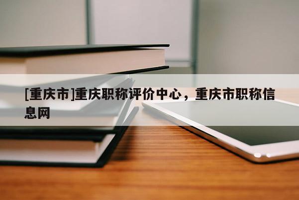 [重慶市]重慶職稱評(píng)價(jià)中心，重慶市職稱信息網(wǎng)