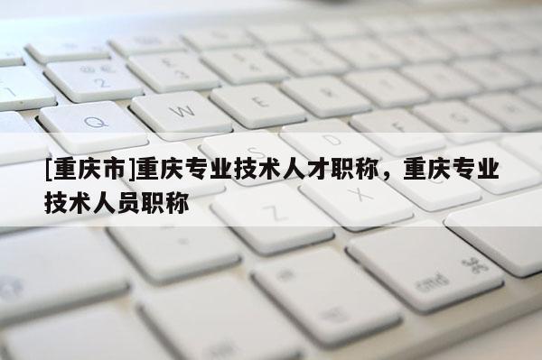 [重慶市]重慶專業(yè)技術(shù)人才職稱，重慶專業(yè)技術(shù)人員職稱