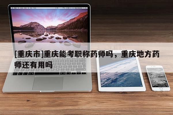 [重慶市]重慶能考職稱藥師嗎，重慶地方藥師還有用嗎