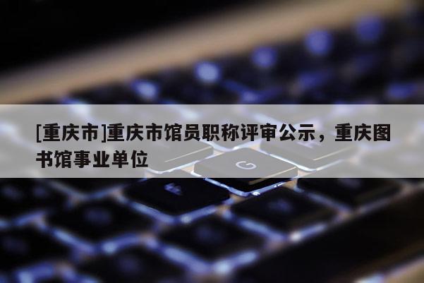 [重慶市]重慶市館員職稱評(píng)審公示，重慶圖書館事業(yè)單位