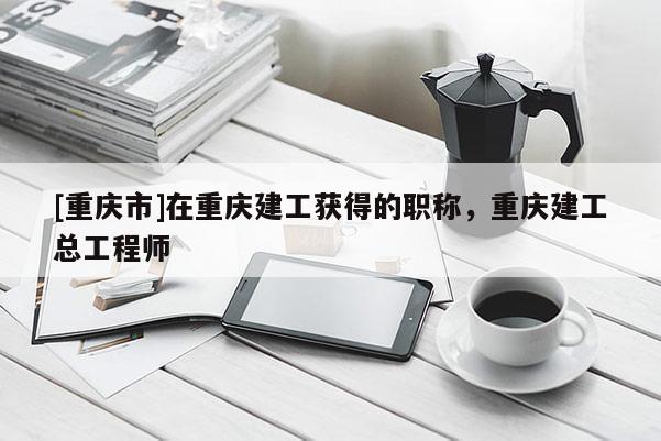 [重慶市]在重慶建工獲得的職稱，重慶建工總工程師