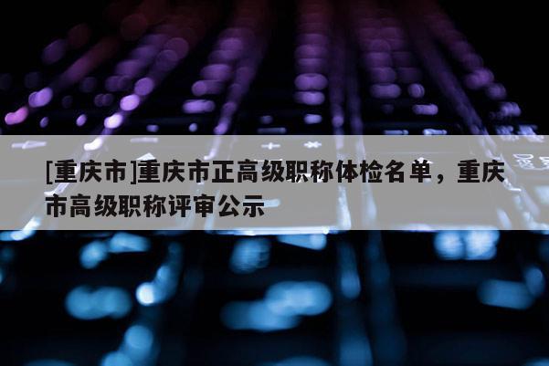[重慶市]重慶市正高級(jí)職稱體檢名單，重慶市高級(jí)職稱評(píng)審公示