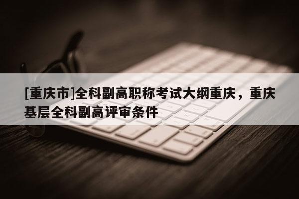 [重慶市]全科副高職稱考試大綱重慶，重慶基層全科副高評審條件