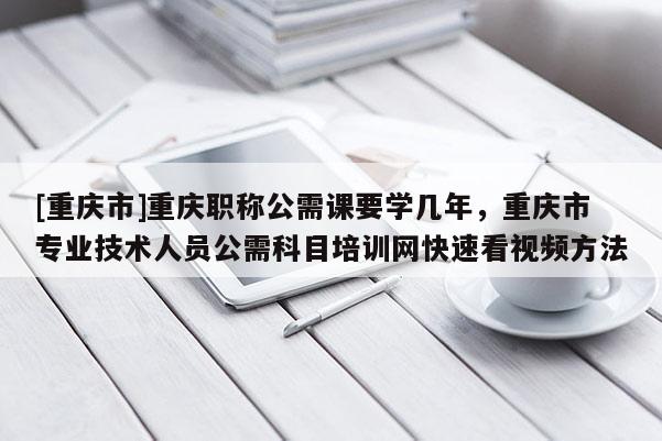 [重慶市]重慶職稱公需課要學(xué)幾年，重慶市專業(yè)技術(shù)人員公需科目培訓(xùn)網(wǎng)快速看視頻方法