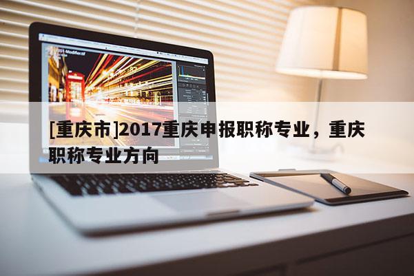 [重慶市]2017重慶申報職稱專業(yè)，重慶職稱專業(yè)方向