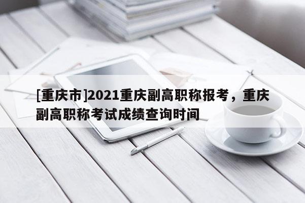 [重慶市]2021重慶副高職稱報(bào)考，重慶副高職稱考試成績查詢時(shí)間