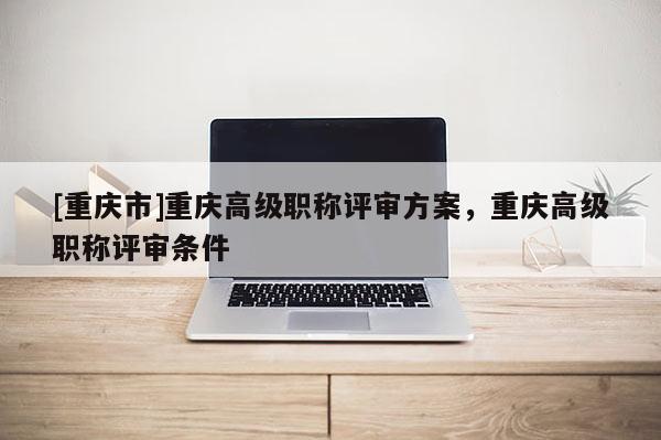 [重慶市]重慶高級職稱評審方案，重慶高級職稱評審條件