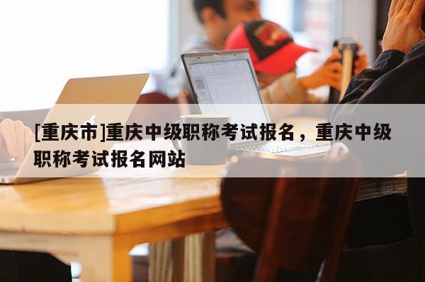 [重慶市]重慶中級職稱考試報名，重慶中級職稱考試報名網(wǎng)站