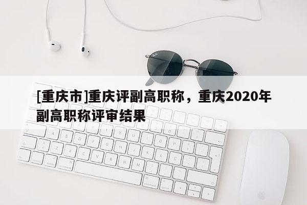 [重慶市]重慶評副高職稱，重慶2020年副高職稱評審結(jié)果