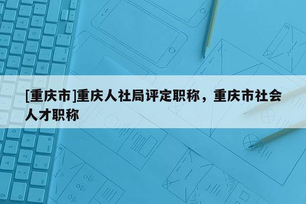 [重慶市]重慶人社局評定職稱，重慶市社會人才職稱