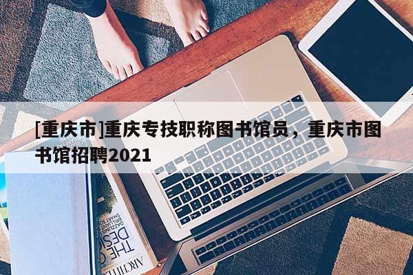 [重慶市]重慶專技職稱圖書(shū)館員，重慶市圖書(shū)館招聘2021