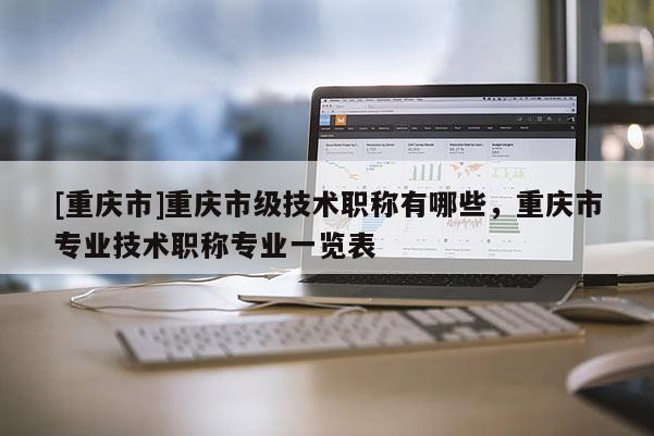 [重慶市]重慶市級(jí)技術(shù)職稱有哪些，重慶市專業(yè)技術(shù)職稱專業(yè)一覽表