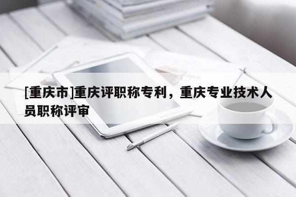 [重慶市]重慶評職稱專利，重慶專業(yè)技術(shù)人員職稱評審