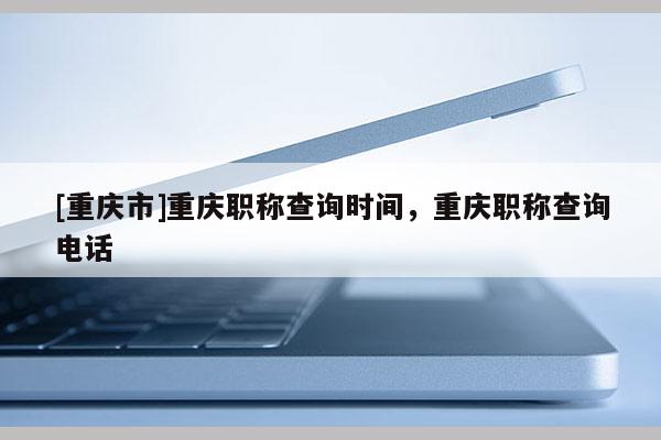 [重慶市]重慶職稱(chēng)查詢(xún)時(shí)間，重慶職稱(chēng)查詢(xún)電話