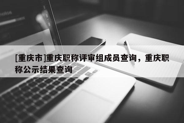 [重慶市]重慶職稱(chēng)評(píng)審組成員查詢(xún)，重慶職稱(chēng)公示結(jié)果查詢(xún)