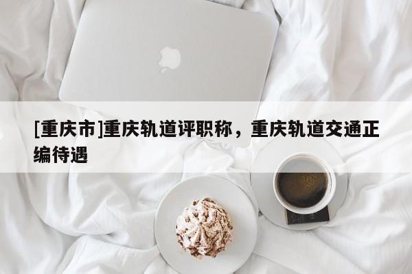 [重慶市]重慶軌道評職稱，重慶軌道交通正編待遇