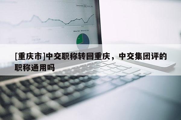 [重慶市]中交職稱轉(zhuǎn)回重慶，中交集團評的職稱通用嗎