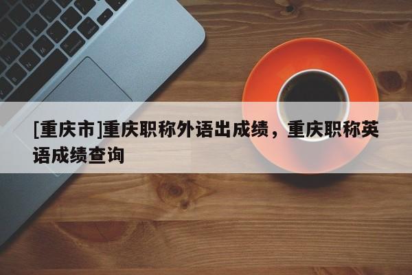 [重慶市]重慶職稱外語(yǔ)出成績(jī)，重慶職稱英語(yǔ)成績(jī)查詢
