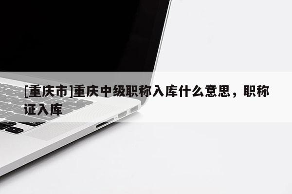 [重慶市]重慶中級職稱入庫什么意思，職稱證入庫