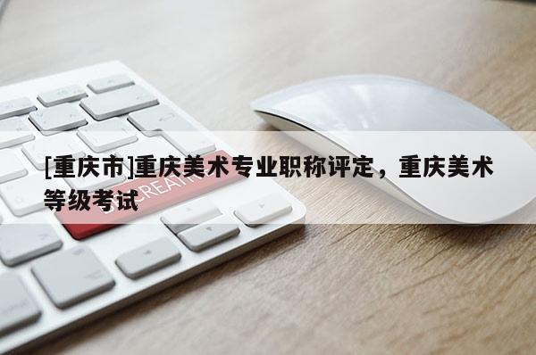 [重慶市]重慶美術專業(yè)職稱評定，重慶美術等級考試