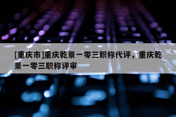 [重慶市]重慶乾景一零三職稱代評(píng)，重慶乾景一零三職稱評(píng)審