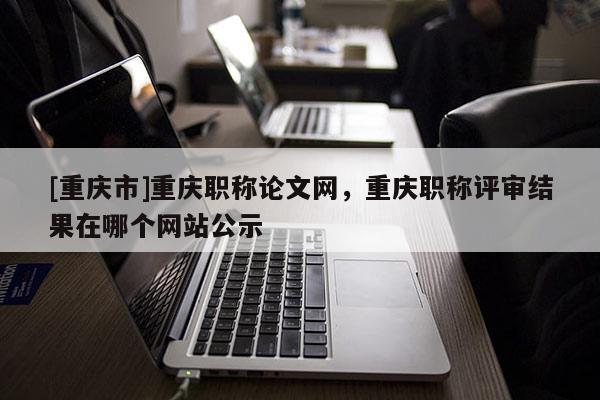 [重慶市]重慶職稱論文網(wǎng)，重慶職稱評(píng)審結(jié)果在哪個(gè)網(wǎng)站公示