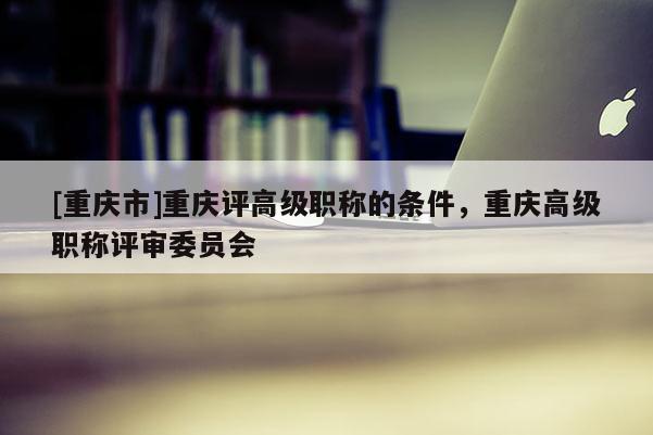 [重慶市]重慶評(píng)高級(jí)職稱的條件，重慶高級(jí)職稱評(píng)審委員會(huì)