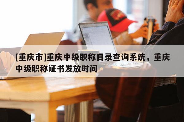 [重慶市]重慶中級(jí)職稱目錄查詢系統(tǒng)，重慶中級(jí)職稱證書發(fā)放時(shí)間