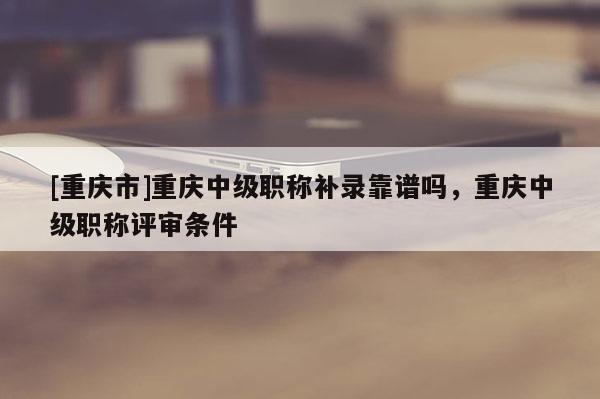 [重慶市]重慶中級(jí)職稱補(bǔ)錄靠譜嗎，重慶中級(jí)職稱評(píng)審條件