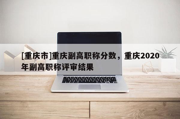 [重慶市]重慶副高職稱分數，重慶2020年副高職稱評審結果