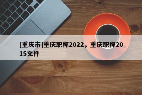 [重慶市]重慶職稱2022，重慶職稱2015文件