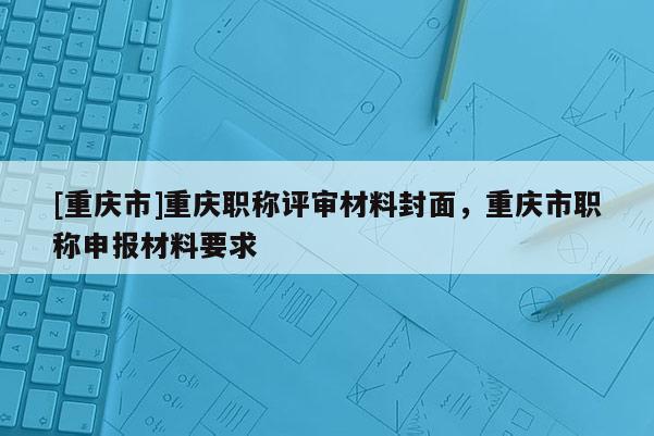 [重慶市]重慶職稱評審材料封面，重慶市職稱申報材料要求