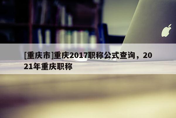 [重慶市]重慶2017職稱(chēng)公式查詢(xún)，2021年重慶職稱(chēng)