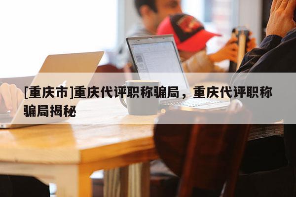 [重慶市]重慶代評(píng)職稱騙局，重慶代評(píng)職稱騙局揭秘