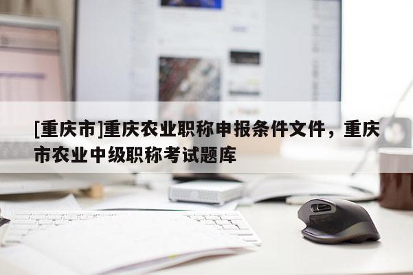 [重慶市]重慶農(nóng)業(yè)職稱(chēng)申報(bào)條件文件，重慶市農(nóng)業(yè)中級(jí)職稱(chēng)考試題庫(kù)