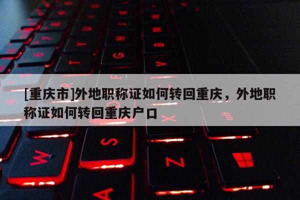 [重慶市]外地職稱證如何轉(zhuǎn)回重慶，外地職稱證如何轉(zhuǎn)回重慶戶口