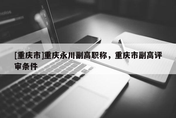 [重慶市]重慶永川副高職稱，重慶市副高評審條件