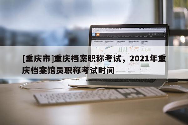 [重慶市]重慶檔案職稱考試，2021年重慶檔案館員職稱考試時(shí)間
