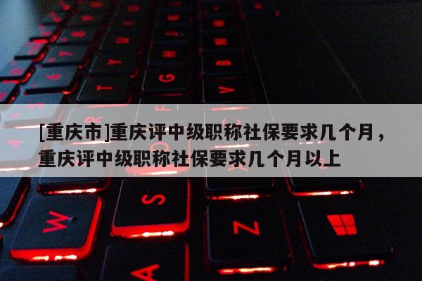 [重慶市]重慶評(píng)中級(jí)職稱社保要求幾個(gè)月，重慶評(píng)中級(jí)職稱社保要求幾個(gè)月以上