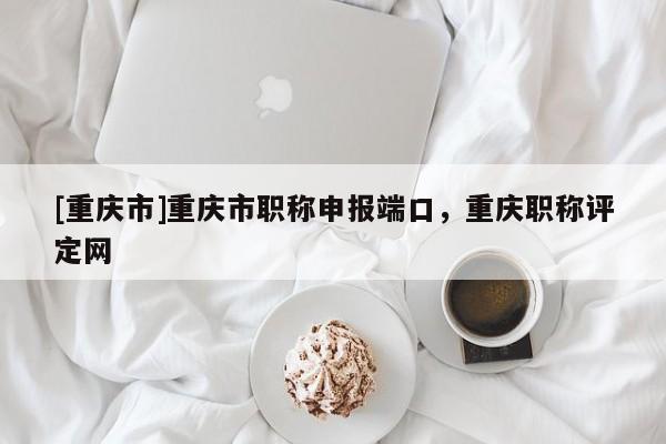 [重慶市]重慶市職稱申報端口，重慶職稱評定網(wǎng)